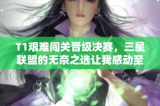 T1艰难闯关晋级决赛，三星联盟的无奈之选让我感动至深