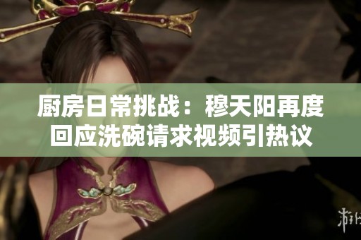 厨房日常挑战：穆天阳再度回应洗碗请求视频引热议