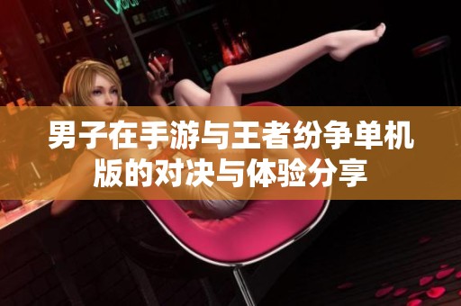 男子在手游与王者纷争单机版的对决与体验分享