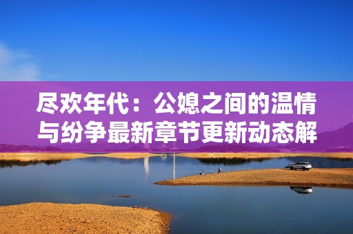 尽欢年代：公媳之间的温情与纷争最新章节更新动态解读