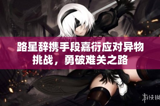 路星辞携手段嘉衍应对异物挑战，勇破难关之路