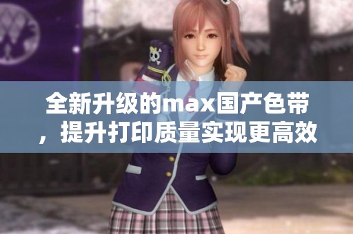 全新升级的max国产色带，提升打印质量实现更高效办公体验