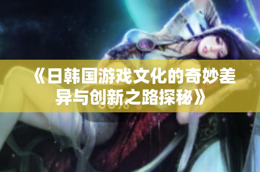 《日韩国游戏文化的奇妙差异与创新之路探秘》