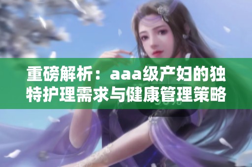 重磅解析：aaa级产妇的独特护理需求与健康管理策略