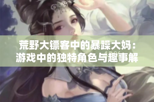 荒野大镖客中的暴躁大妈：游戏中的独特角色与趣事解析