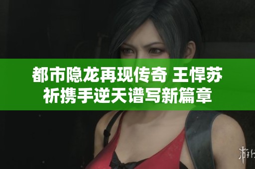 都市隐龙再现传奇 王悍苏祈携手逆天谱写新篇章