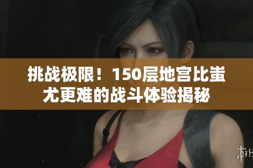 挑战极限！150层地宫比蚩尤更难的战斗体验揭秘