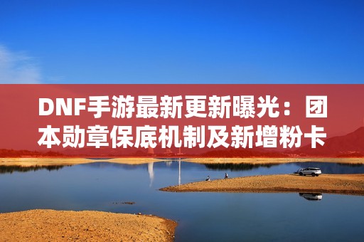 DNF手游最新更新曝光：团本勋章保底机制及新增粉卡信息揭秘