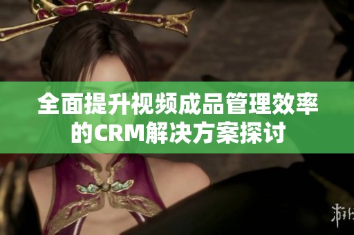 全面提升视频成品管理效率的CRM解决方案探讨