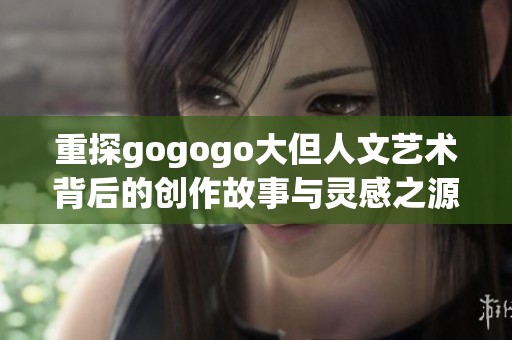 重探gogogo大但人文艺术背后的创作故事与灵感之源