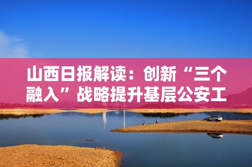山西日报解读：创新“三个融入”战略提升基层公安工作成效
