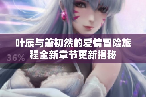 叶辰与萧初然的爱情冒险旅程全新章节更新揭秘