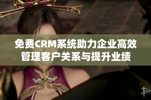 免费CRM系统助力企业高效管理客户关系与提升业绩