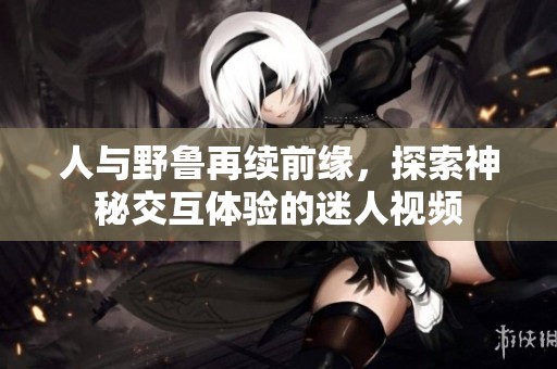 人与野鲁再续前缘，探索神秘交互体验的迷人视频