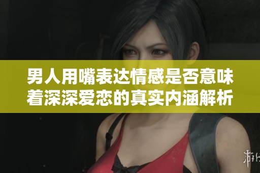 男人用嘴表达情感是否意味着深深爱恋的真实内涵解析
