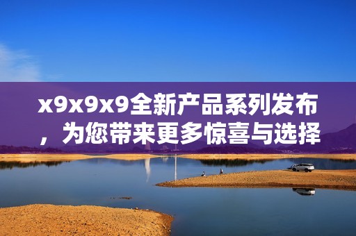 x9x9x9全新产品系列发布，为您带来更多惊喜与选择