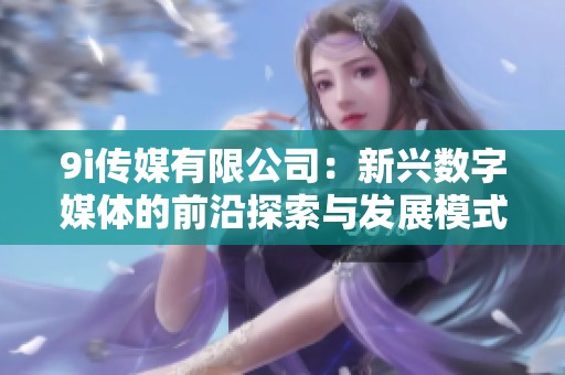 9i传媒有限公司：新兴数字媒体的前沿探索与发展模式