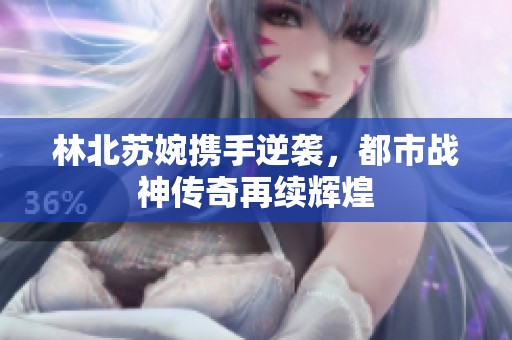 林北苏婉携手逆袭，都市战神传奇再续辉煌