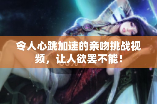 令人心跳加速的亲吻挑战视频，让人欲罢不能！