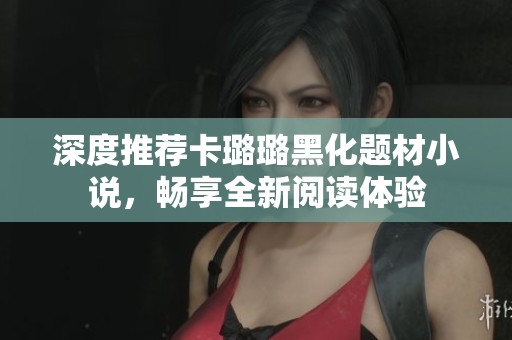 深度推荐卡璐璐黑化题材小说，畅享全新阅读体验