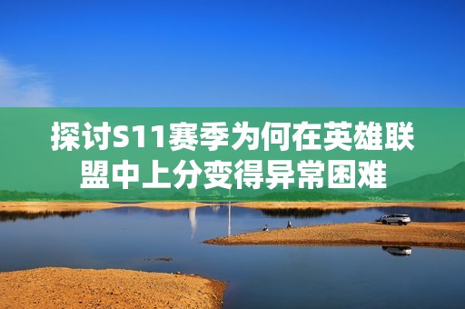 探讨S11赛季为何在英雄联盟中上分变得异常困难