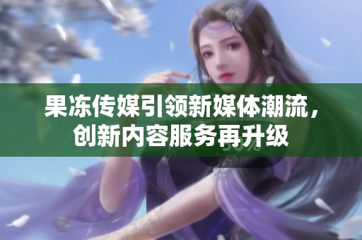 果冻传媒引领新媒体潮流，创新内容服务再升级