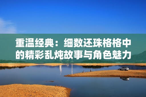 重温经典：细数还珠格格中的精彩乱炖故事与角色魅力