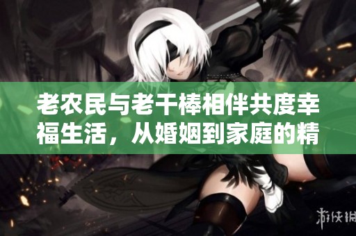 老农民与老干棒相伴共度幸福生活，从婚姻到家庭的精彩故事