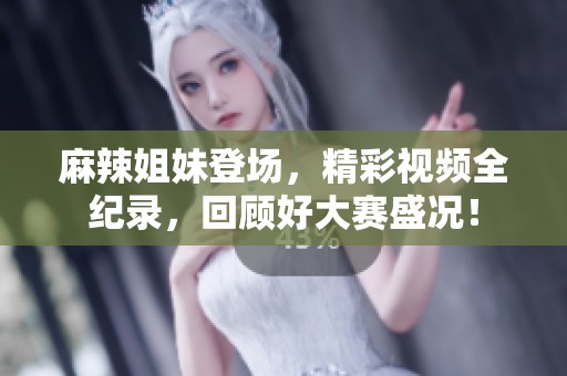 麻辣姐妹登场，精彩视频全纪录，回顾好大赛盛况！