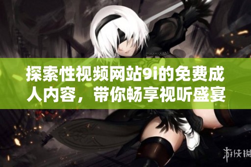 探索性视频网站9i的免费成人内容，带你畅享视听盛宴