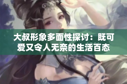 大叔形象多面性探讨：既可爱又令人无奈的生活百态