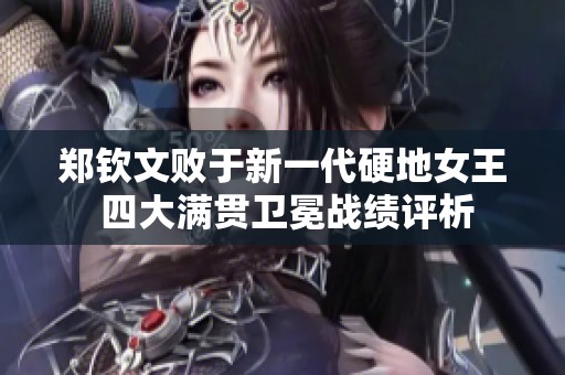 郑钦文败于新一代硬地女王 四大满贯卫冕战绩评析