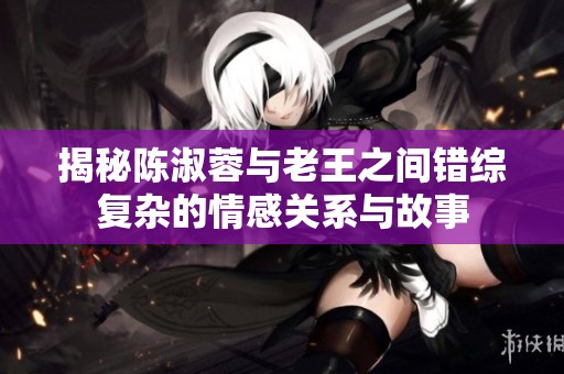 揭秘陈淑蓉与老王之间错综复杂的情感关系与故事