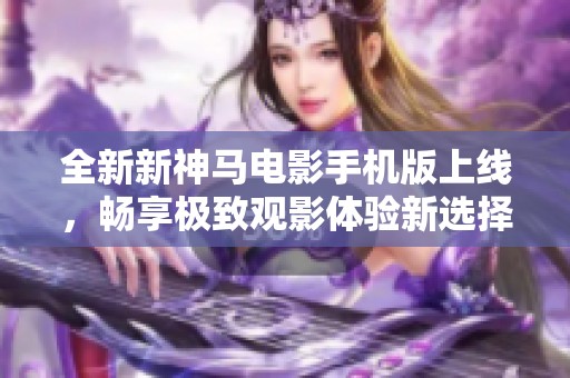 全新新神马电影手机版上线，畅享极致观影体验新选择