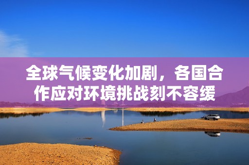 全球气候变化加剧，各国合作应对环境挑战刻不容缓