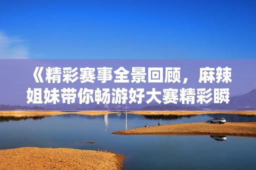 《精彩赛事全景回顾，麻辣姐妹带你畅游好大赛精彩瞬间》