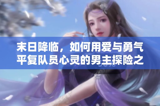 末日降临，如何用爱与勇气平复队员心灵的男主探险之旅