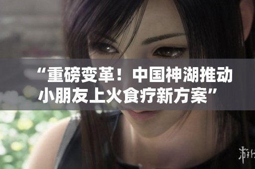 “重磅变革！中国神湖推动小朋友上火食疗新方案”