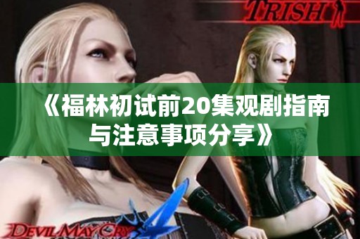 《福林初试前20集观剧指南与注意事项分享》
