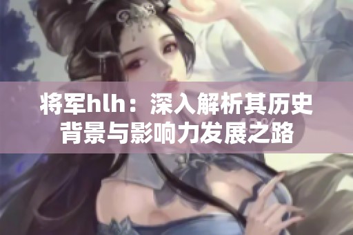 将军hlh：深入解析其历史背景与影响力发展之路