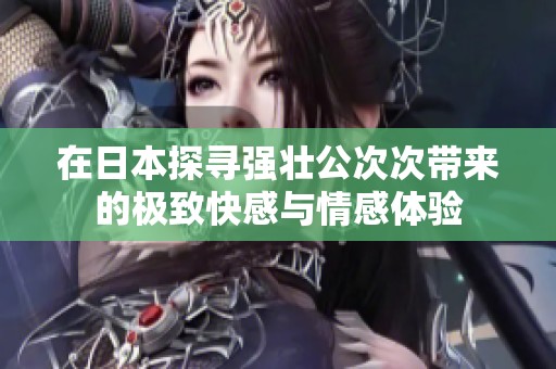 在日本探寻强壮公次次带来的极致快感与情感体验