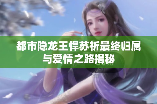 都市隐龙王悍苏祈最终归属与爱情之路揭秘