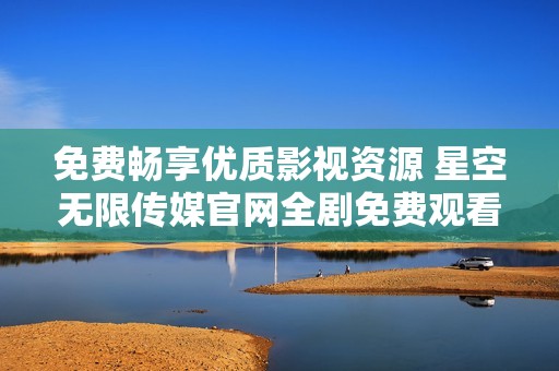 免费畅享优质影视资源 星空无限传媒官网全剧免费观看