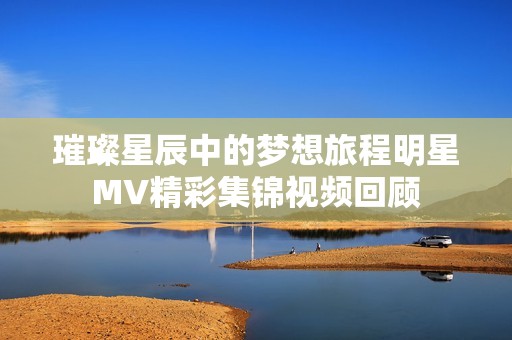 璀璨星辰中的梦想旅程明星MV精彩集锦视频回顾