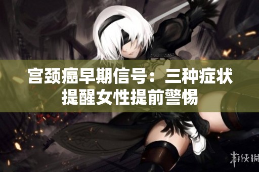 宫颈癌早期信号：三种症状提醒女性提前警惕