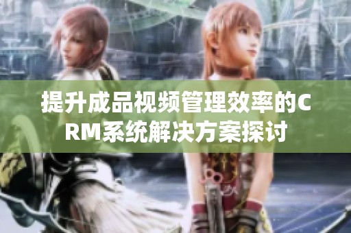 提升成品视频管理效率的CRM系统解决方案探讨