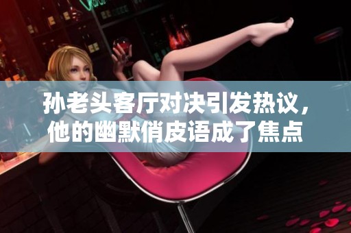 孙老头客厅对决引发热议，他的幽默俏皮语成了焦点