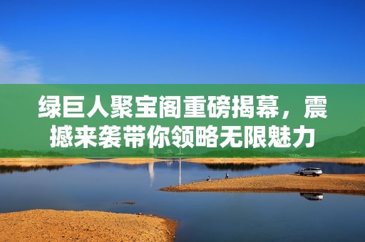 绿巨人聚宝阁重磅揭幕，震撼来袭带你领略无限魅力