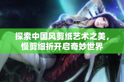 探索中国风剪纸艺术之美，慢剪细折开启奇妙世界