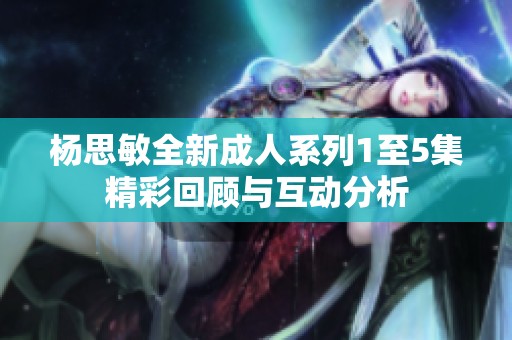 杨思敏全新成人系列1至5集精彩回顾与互动分析